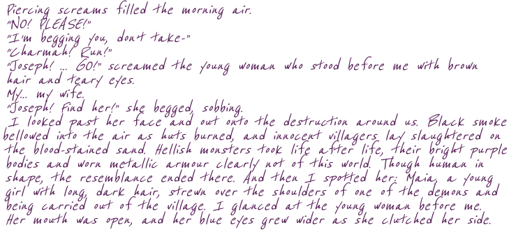 Piercing screams filled the morning air.  “NO! PLEASE!” “I’m begging you, don’t take-”  “Charmah! Run!” “Joseph! … GO!” screamed the young woman who stood before me with brown  hair and teary eyes. My… my wife. “Joseph! Find her!” she begged, sobbing. I looked past her face and out onto the destruction around us. Black smoke bellowed into the air as huts burned, and innocent villagers lay slaughtered on the blood-stained sand. Hellish monsters took life after life, their bright purple bodies and worn metallic armour clearly not of this world. Though human in shape, the resemblance ended there. And then I spotted her: Maia, a young girl with long, dark hair, strewn over the shoulders of one of the demons and being carried out of the village. I glanced at the young woman before me. Her mouth was open, and her blue eyes grew wider as she clutched her side.