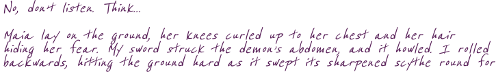 No, don’t listen. Think... Maia lay on the ground, her knees curled up to her chest and her hair hiding her fear. My sword struck the demon’s abdomen, and it howled. I rolled backwards, hitting the ground hard as it swept its sharpened scythe round for