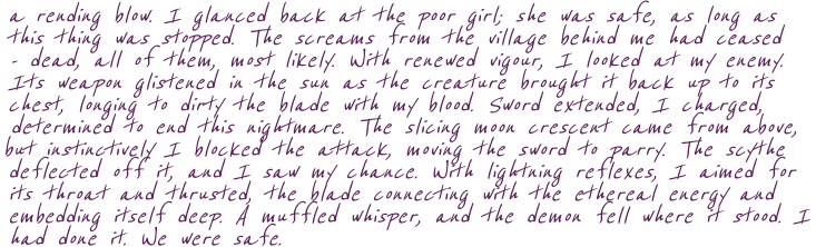 a rending blow. I glanced back at the poor girl; she was safe, as long as  this thing was stopped. The screams from the village behind me had ceased - dead, all of them, most likely. With renewed vigour, I looked at my enemy. Its weapon glistened in the sun as the creature brought it back up to its chest, longing to dirty the blade with my blood. Sword extended, I charged, determined to end this nightmare. The slicing moon crescent came from above, but instinctively I blocked the attack, moving the sword to parry. The scythe deflected off it, and I saw my chance. With lightning reflexes, I aimed for its throat and thrusted, the blade connecting with the ethereal energy and embedding itself deep. A muffled whisper, and the demon fell where it stood. I had done it. We were safe.