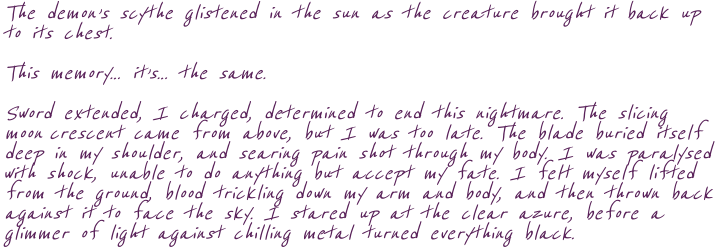 The demon’s scythe glistened in the sun as the creature brought it back up  to its chest. This memory… it’s… the same. Sword extended, I charged, determined to end this nightmare. The slicing moon crescent came from above, but I was too late. The blade buried itself deep in my shoulder, and searing pain shot through my body. I was paralysed with shock, unable to do anything but accept my fate. I felt myself lifted from the ground, blood trickling down my arm and body, and then thrown back against it to face the sky. I stared up at the clear azure, before a glimmer of light against chilling metal turned everything black.