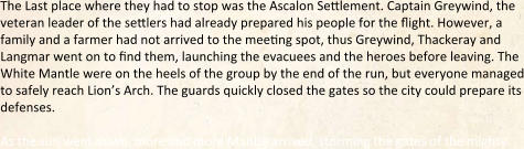 The Last place where they had to stop was the Ascalon Settlement. Captain Greywind, the veteran leader of the settlers had already prepared his people for the flight. However, a family and a farmer had not arrived to the meeting spot, thus Greywind, Thackeray and Langmar went on to find them, launching the evacuees and the heroes before leaving. The White Mantle were on the heels of the group by the end of the run, but everyone managed to safely reach Lion’s Arch. The guards quickly closed the gates so the city could prepare its defenses.  As the sun went down, more and more Mantle arrived, storming the gates of the mighty