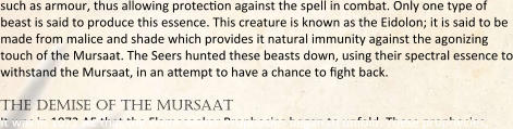 such as armour, thus allowing protection against the spell in combat. Only one type of beast is said to produce this essence. This creature is known as the Eidolon; it is said to be made from malice and shade which provides it natural immunity against the agonizing touch of the Mursaat. The Seers hunted these beasts down, using their spectral essence to withstand the Mursaat, in an attempt to have a chance to fight back.  the demise of the mursaat It was in 1072 AE that the Flameseeker Prophecies began to unfold. These prophecies,