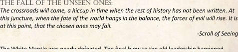 the fall of the unseen ones: The crossroads will come, a hiccup in me when the rest of history has not been wrien. At this juncture, when the fate of the world hangs in the balance, the forces of evil will rise. It is at this point, that the chosen ones may fail. -Scroll of Seeing The White Mantle was nearly defeated. The nal blow to the old leadership happened