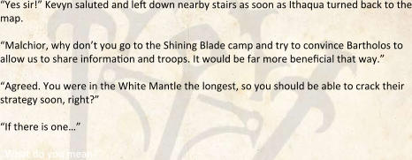 “Yes sir!” Kevyn saluted and left down nearby stairs as soon as Ithaqua turned back to the map.  “Malchior, why don’t you go to the Shining Blade camp and try to convince Bartholos to allow us to share information and troops. It would be far more beneficial that way.”  “Agreed. You were in the White Mantle the longest, so you should be able to crack their strategy soon, right?” “If there is one…”  “What do you mean?”