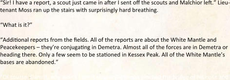 “Sir! I have a report, a scout just came in after I sent off the scouts and Malchior left.” Lieu-tenant Moss ran up the stairs with surprisingly hard breathing.  “What is it?”  “Additional reports from the fields. All of the reports are about the White Mantle and Peacekeepers – they’re conjugating in Demetra. Almost all of the forces are in Demetra or heading there. Only a few seem to be stationed in Kessex Peak. All of the White Mantle’s bases are abandoned.”  “Of course. Darn it, why didn’t I see it sooner!” Ithaqua pinched the bridge of his nose and