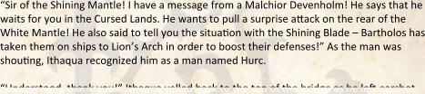 “Sir of the Shining Mantle! I have a message from a Malchior Devenholm! He says that he waits for you in the Cursed Lands. He wants to pull a surprise attack on the rear of the White Mantle! He also said to tell you the situation with the Shining Blade – Bartholos has taken them on ships to Lion’s Arch in order to boost their defenses!” As the man was shouting, Ithaqua recognized him as a man named Hurc.  “Understood, thank you!” Ithaqua yelled back to the top of the bridge as he left earshot,
