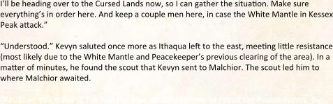 I’ll be heading over to the Cursed Lands now, so I can gather the situation. Make sure everything’s in order here. And keep a couple men here, in case the White Mantle in Kessex Peak attack.”  “Understood.” Kevyn saluted once more as Ithaqua left to the east, meeting little resistance (most likely due to the White Mantle and Peacekeeper’s previous clearing of the area). In a matter of minutes, he found the scout that Kevyn sent to Malchior. The scout led him to where Malchior awaited.  “Ah, Zhar, you made it. I’ve had the area scouted and we’ve found the Peacekeepers. But