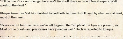 “It’ll be fine. Once our men get here, we’ll finish off these so called Peacekeepers. Well, speak of the devil.”  Ithaqua turned as Malchior finished to find both lieutenants followed by what was, at least, most of their men.  “Everyone but four men who we’ve left to guard the Temple of the Ages are present, sir. Most of the priests and priestesses have joined as well.” Raclaw reported to Ithaqua.  “Good, let’s move, the enemy seems to have split into two, leaving their Peacekeepers