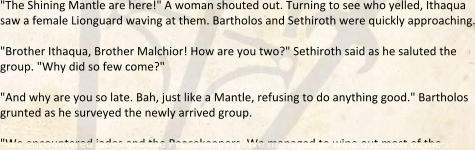 "The Shining Mantle are here!" A woman shouted out. Turning to see who yelled, Ithaqua saw a female Lionguard waving at them. Bartholos and Sethiroth were quickly approaching.  "Brother Ithaqua, Brother Malchior! How are you two?" Sethiroth said as he saluted the group. "Why did so few come?"  "And why are you so late. Bah, just like a Mantle, refusing to do anything good." Bartholos grunted as he surveyed the newly arrived group.  "We encountered jades and the Peacekeepers. We managed to wipe out most of the