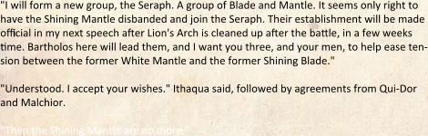 "I will form a new group, the Seraph. A group of Blade and Mantle. It seems only right to have the Shining Mantle disbanded and join the Seraph. Their establishment will be made official in my next speech after Lion's Arch is cleaned up after the battle, in a few weeks time. Bartholos here will lead them, and I want you three, and your men, to help ease ten-sion between the former White Mantle and the former Shining Blade."  "Understood. I accept your wishes." Ithaqua said, followed by agreements from Qui-Dor and Malchior.  "Then the Shining Mantle are no more."