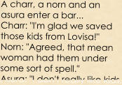 A charr, a norn and an asura enter a bar... Charr: "I'm glad we saved those kids from Lovisa!" Norn: "Agreed, that mean woman had them under some sort of spell." Asura: "I don't really like kids,
