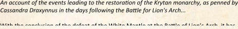 An account of the events leading to the restoration of the Krytan monarchy, as penned by Cassandra Draxynnus in the days following the Battle for Lion's Arch...  With the conclusion of the defeat of the White Mantle at the Battle of Lion’s Arch, it has