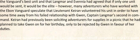 the Vanguard’s best unit and that Langmar and Evennia had agreed that if only one unit would be sent, it would be the elite – however, many adventurers who have worked with the Ebon Vanguard speculate that Lieutenant Keiran volunteered his unit in order to have some dme away from his failed reladonship with Gwen, Captain Langmar’s second in com-mand. Keiran had previously been solicidng adventurers for supplies in a picnic that he had planned to take Gwen on for her birthday, only to be rejected by Gwen in favour of her dudes.  Leaving Gwen in command at the Eye, Captain Langmar herself ventured to Kryta to assist