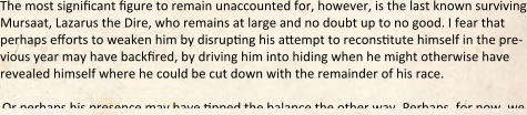 The most significant figure to remain unaccounted for, however, is the last known surviving Mursaat, Lazarus the Dire, who remains at large and no doubt up to no good. I fear that perhaps efforts to weaken him by disrupting his ahempt to reconstitute himself in the pre-vious year may have backfired, by driving him into hiding when he might otherwise have revealed himself where he could be cut down with the remainder of his race.  Or perhaps his presence may have tipped the balance the other way. Perhaps, for now, we