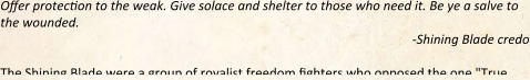 Offer protection to the weak. Give solace and shelter to those who need it. Be ye a salve to the wounded. -Shining Blade credo The Shining Blade were a group of royalist freedom fighters who opposed the one "True