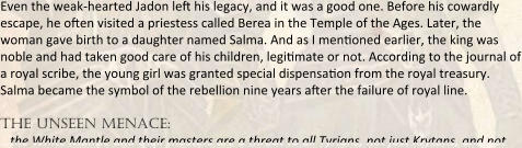 Even the weak-hearted Jadon left his legacy, and it was a good one. Before his cowardly escape, he often visited a priestess called Berea in the Temple of the Ages. Later, the woman gave birth to a daughter named Salma. And as I mentioned earlier, the king was noble and had taken good care of his children, legitimate or not. According to the journal of a royal scribe, the young girl was granted special dispensation from the royal treasury. Salma became the symbol of the rebellion nine years after the failure of royal line.  the unseen menace: …the White Mantle and their masters are a threat to all Tyrians, not just Krytans, and not
