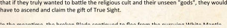 that if they truly wanted to ba:le the religious cult and their unseen "gods", they would have to ascend and claim the gift of True Sight.  In the meantime, the broken Blade continued to flee from the pursuing White Mantle.