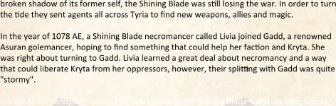 broken shadow of its former self, the Shining Blade was still losing the war. In order to turn the tide they sent agents all across Tyria to find new weapons, allies and magic.  In the year of 1078 AE, a Shining Blade necromancer called Livia joined Gadd, a renowned Asuran golemancer, hoping to find something that could help her faction and Kryta. She was right about turning to Gadd. Livia learned a great deal about necromancy and a way that could liberate Kryta from her oppressors, however, their splitting with Gadd was quite "stormy".  On the other hand, Bartholos - the new leader of the Shining Blade – and his aide, Saerin,