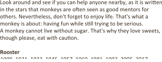 Look around and see if you can help anyone nearby, as it is written in the stars that monkeys are often seen as good mentors for others. Nevertheless, don't forget to enjoy life. That's what a monkey is about: having fun while s7ll trying to be serious. A monkey cannot live without sugar. That's why they love sweets, though please, eat with cau7on.  Rooster 1909, 1921, 1933, 1945, 1957, 1969, 1981, 1993, 2005, 2017