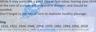 While it may seem like a good idea at face value, leaving your child in the care of a snake will only end in disaster, and should be avoided. Don't forget to eat lots of corn to maintain healthy plumage.   Dog 1910, 1922, 1934, 1946, 1958, 1970, 1982, 1994, 2006, 2018 Everyone loves dogs. Why? Because they're loyal, honest and