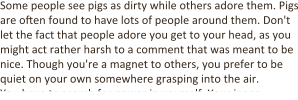 Some people see pigs as dirty while others adore them. Pigs are often found to have lots of people around them. Don't let the fact that people adore you get to your head, as you might act rather harsh to a comment that was meant to be nice. Though you're a magnet to others, you prefer to be quiet on your own somewhere grasping into the air. You have to search for power in yourself. Your inner