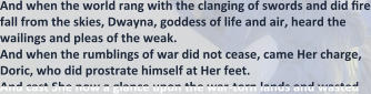 And when the world rang with the clanging of swords and did fire fall from the skies, Dwayna, goddess of life and air, heard the wailings and pleas of the weak. And when the rumblings of war did not cease, came Her charge, Doric, who did prostrate himself at Her feet. And cast She now a glance upon the war-torn lands and wasted