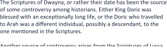 The Scriptures of Dwayna, or rather their date has been the source of some controversy among historians. Either King Doric was blessed with an exceptionally long life, or the Doric who travelled to Arah was a different individual, possibly a descendant, to the one mentioned in the Scriptures.  Another source of controversy arises from the Scriptures of Lyssa,