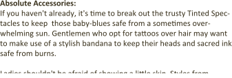 Absolute Accessories: If you haven't already, it's time to break out the trusty Tinted Spec-tacles to keep  those baby-blues safe from a sometimes over-whelming sun. Gentlemen who opt for tattoos over hair may want to make use of a stylish bandana to keep their heads and sacred ink safe from burns.  Ladies shouldn't be afraid of showing a little skin. Styles from