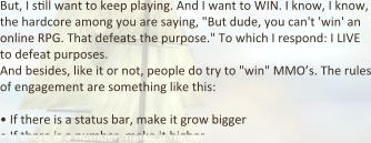 But, I s:ll want to keep playing. And I want to WIN. I know, I know, the hardcore among you are saying, "But dude, you can't 'win' an online RPG. That defeats the purpose." To which I respond: I LIVE to defeat purposes. And besides, like it or not, people do try to "win" MMO’s. The rules of engagement are something like this:  •	If there is a status bar, make it grow bigger •	If there is a number, make it higher