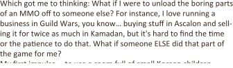 Which got me to thinking: What if I were to unload the boring parts of an MMO off to someone else? For instance, I love running a business in Guild Wars, you know… buying stuff in Ascalon and sell-ing it for twice as much in Kamadan, but it's hard to find the :me or the pa:ence to do that. What if someone ELSE did that part of the game for me? My first impulse -- to use a room full of small Korean children --