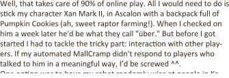 Well, that takes care of 90% of online play. All I would need to do is s:ck my character Xan Mark II, in Ascalon with a backpack full of Pumpkin Cookies (ah, sweet raptor farming!). When I checked on him a week later he'd be what they call "über." But before I got started I had to tackle the tricky part: interac:on with other play-ers. If my automated MallCramp didn't respond to players who talked to him in a meaningful way, I’d be screwed ^^. One op:on was to have my robot randomly wisp at people in Ka