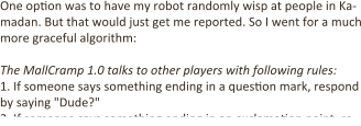 One op:on was to have my robot randomly wisp at people in Ka-madan. But that would just get me reported. So I went for a much more graceful algorithm:  The MallCramp 1.0 talks to other players with following rules: 1.	If someone says something ending in a ques:on mark, respond by saying "Dude?" 2.	If someone says something ending in an exclama:on point, re