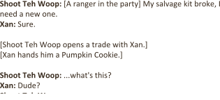Shoot Teh Woop: [A ranger in the party] My salvage kit broke, I need a new one. Xan: Sure.  [Shoot Teh Woop opens a trade with Xan.]  [Xan hands him a Pumpkin Cookie.]  Shoot Teh Woop: ...what's this?  Xan: Dude? Shoot Teh Woop: