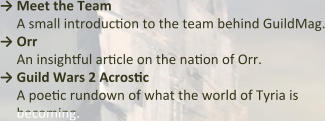→ Meet the Team A small introduction to the team behind GuildMag. → Orr An insightful article on the nation of Orr.  → Guild Wars 2 Acrostic A poetic rundown of what the world of Tyria is becoming.