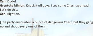 Xan: Dude! Grentchs Minion: Knock it off guys, I see some Charr up ahead. Let's do this. Xan: Right on.  [The party encounters a bunch of dangerous Charr, but they gang up and shoot every one of them.]  Grentchs Minion: