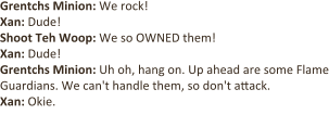 Grentchs Minion: We rock!  Xan: Dude! Shoot Teh Woop: We so OWNED them!  Xan: Dude! Grentchs Minion: Uh oh, hang on. Up ahead are some Flame Guardians. We can't handle them, so don't attack. Xan: Okie.  [Xan shoots one of the Flame Guardians.]