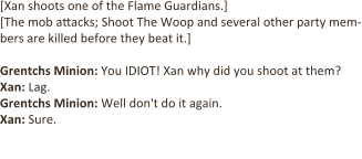 [Xan shoots one of the Flame Guardians.] [The mob attacks; Shoot The Woop and several other party mem-bers are killed before they beat it.]  Grentchs Minion: You IDIOT! Xan why did you shoot at them? Xan: Lag. Grentchs Minion: Well don't do it again.  Xan: Sure.  [Xan shoots at another Flame Guardian.]