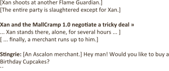 [Xan shoots at another Flame Guardian.]  [The entire party is slaughtered except for Xan.]  Xan and the MallCramp 1.0 negotiate a tricky deal »  ... Xan stands there, alone, for several hours ... ] [ ... finally, a merchant runs up to him.]  Stingrie: [An Ascalon merchant.] Hey man! Would you like to buy a Birthday Cupcakes? Xan: