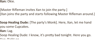 Xan: Okie.  [Master Rifleman invites Xan to join the party.] [Xan joins the party and starts following Master Rifleman around.]   Soop Healing Dude: [The party's Monk]. Here, Xan, let me hand you some Cupcakes. Xan: Lag. Soop Healing Dude: I know, it's pretty bad tonight. Here you go. Xan: Right on.