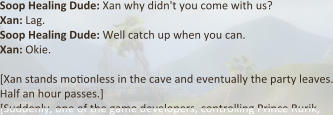 Soop Healing Dude: Xan why didn't you come with us?  Xan: Lag. Soop Healing Dude: Well catch up when you can.  Xan: Okie.  [Xan stands motionless in the cave and eventually the party leaves. Half an hour passes.] [Suddenly, one of the game developers, controlling Prince Rurik,