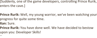 [Suddenly, one of the game developers, controlling Prince Rurik, enters the cave.]  Prince Rurik: Well, my young warrior, we've been watching your progress for quite some time. Xan: Sure. Prince Rurik: You have done well. We have decided to bestow upon you: Developer Skills! Xan: