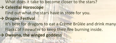 What does it take to become closer to the stars? → Celestial Horoscope Find out what the stars have in store for you.  → Dragon Festival It's best for dragons to eat a Crème Brûlée and drink many Flasks of Firewater to keep their fire burning inside. → Dwayna, the winged goddess The lore behind the goddess of light and air.