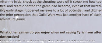 After my initial shock at the shouting wore off it struck me how tac-tical and team oriented the game had become, even at that incred-ibly early stage. It opened my eyes to a lot of potential, and ditched the prior perception that Guild Wars was just another hack n' slash adventure game.   What other games do you enjoy when not saving Tyria from utter destruction? I have a pretty mixed gaming history. In the past I've moved be
