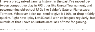 I have a pretty mixed gaming history. In the past I've moved be-tween competitive play in FPS titles like Unreal Tournament, and powergaming old-school RPGs like Baldur's Gate or Planescape: Torment. Whatever I pick up I tend to give it 110%, or drop it fairly quickly. Right now I play Left4Dead 2 with colleagues regularly, but outside of that I have an unfortunate lack of time for gaming.  What profession do you play at the moment and do you know