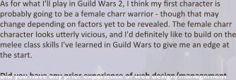 As for what I'll play in Guild Wars 2, I think my first character is probably going to be a female charr warrior - though that may change depending on factors yet to be revealed. The female charr character looks utterly vicious, and I'd definitely like to build on the melee class skills I've learned in Guild Wars to give me an edge at the start.  Did you have any prior experience of web design/management
