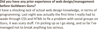 Did you have any prior experience of web design/management before Guildwars Guru? I have a shocking lack of actual web design knowledge, in terms of programming. Last night was actually the first time I really had to wade through CSS and HTML to fix a problem with social groups on Guru, it was scary stuff. I'm picking up as I go along, and so far I've managed not to break anything too serious.  The bulk of my relevant experience lies in community manage