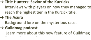 →	Title Hunters: Savior of the Kurzicks Interviews with players on how they managed to reach the highest tier in the Kurzick title. →	The Asura Background lore on the mysterious race. → Guildmag podcast Learn more about this new feature of Guildmag → Fan-made artwork
