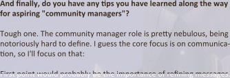 And finally, do you have any tips you have learned along the way for aspiring "community managers"?  Tough one. The community manager role is pretty nebulous, being notoriously hard to define. I guess the core focus is on communica-tion, so I'll focus on that:  First point would probably be the importance of refining messages.