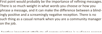 First point would probably be the importance of refining messages. There is so much weight in what words you choose or how you phrase a message, and it can make the difference between a blind-ingly positive and a screamingly negative reception. There is no such thing as a casual remark when you are a community manager on the job.  Another important attribute of communication is audience percep
