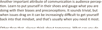 Another important attribute of communication is audience percep-tion. Learn to put yourself in their shoes and gauge what you are doing with their biases and preconceptions. It sounds trivial, but when issues drag on it can be increasingly difficult to get yourself back into that mindset, and that's usually when you need it most.  Other than that, always think about tomorrow. What can you do